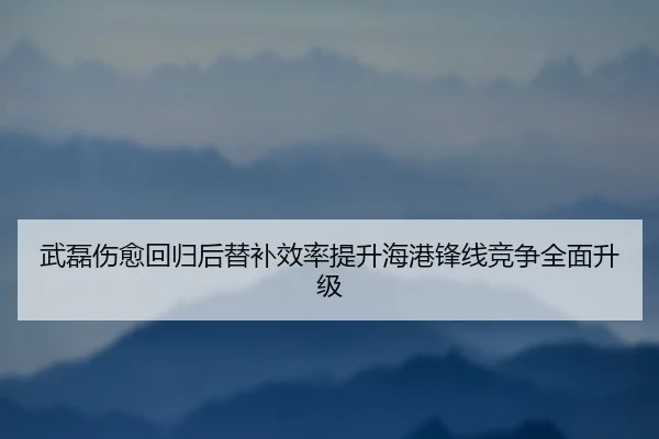 武磊伤愈回归后替补效率提升海港锋线竞争全面升级
